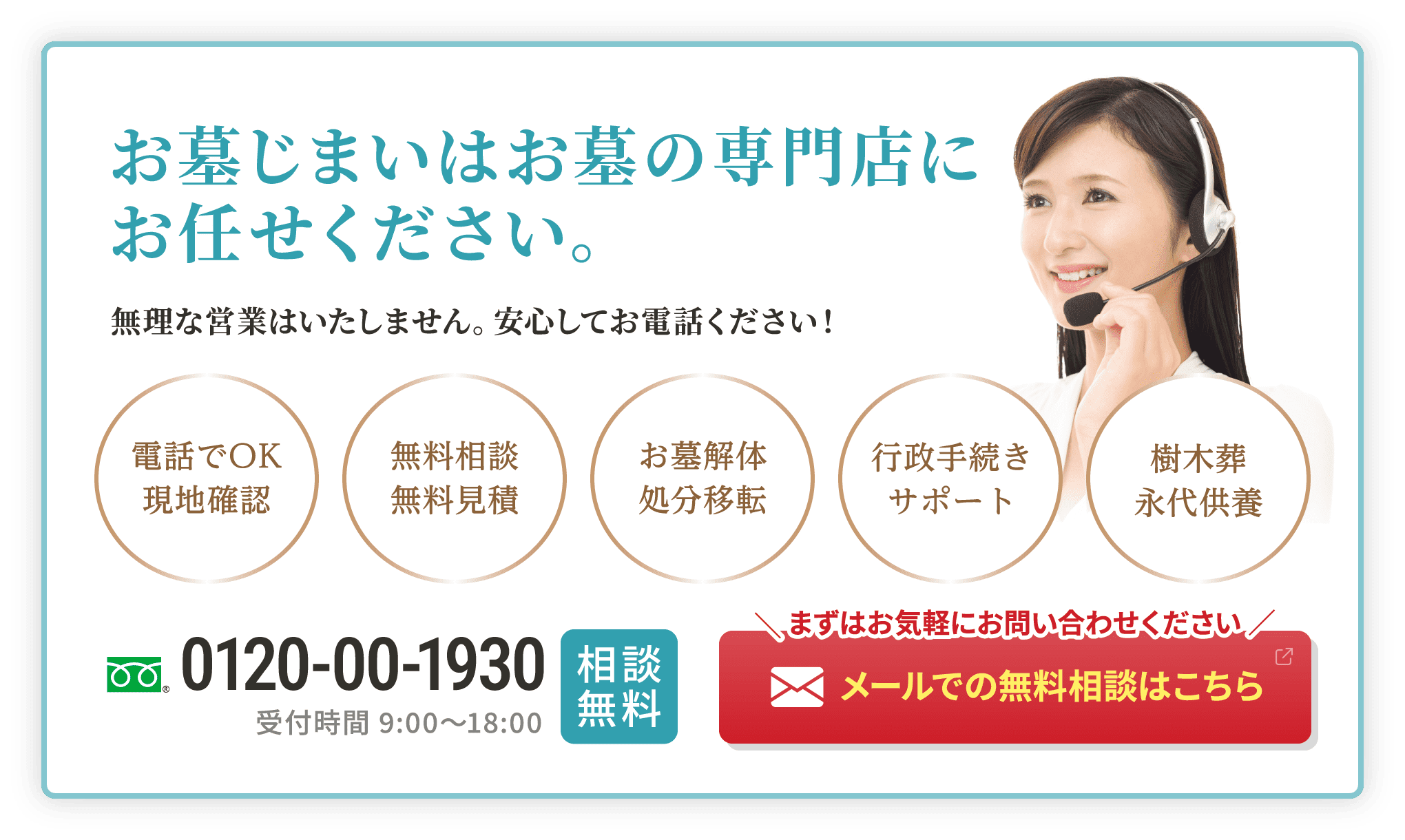 お墓じまいはお墓の専門店にお任せください。無理な営業はいたしません。安心してお電話ください！ 電話でOK現地確認 無料相談無料見積 お墓解体処分移転 行政手続きサポート 樹木葬永代供養 0120-00-1930 受付時間 9:00～18:00 相談無料 まずはお気軽にお問い合わせください メールでの無料相談はこちら